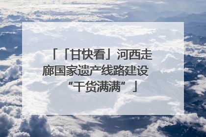 「甘快看」河西走廊国家遗产线路建设“干货满满”
