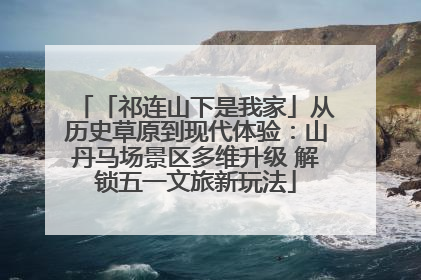 「祁连山下是我家」从历史草原到现代体验：山丹马场景区多维升级 解锁五一文旅新玩法