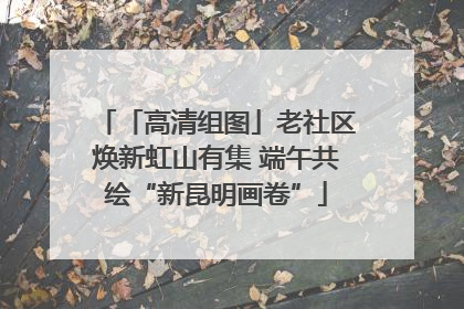 「高清组图」老社区焕新虹山有集 端午共绘“新昆明画卷”
