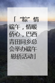 “粽”情端午，情暖侨心，巴西青田同乡总会举办端午慰侨活动