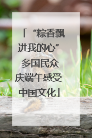 “粽香飘进我的心” 多国民众庆端午感受中国文化