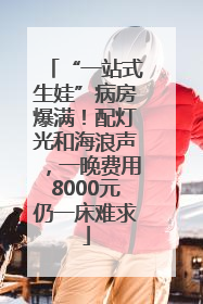 “一站式生娃”病房爆满！配灯光和海浪声，一晚费用8000元仍一床难求