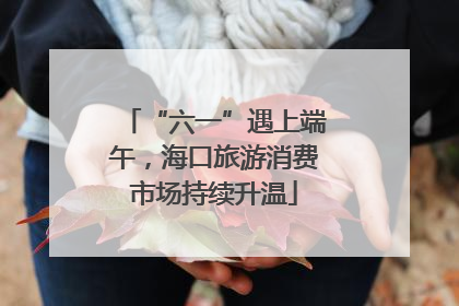 “六一”遇上端午，海口旅游消费市场持续升温