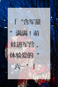 “含军量”满满！萌娃进军营，体验爱的“六一”