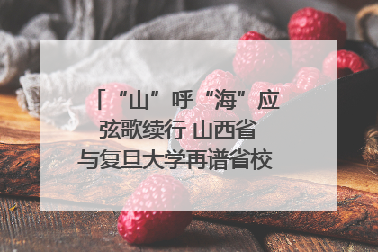 “山”呼“海”应 弦歌续行 山西省与复旦大学再谱省校合作新篇章