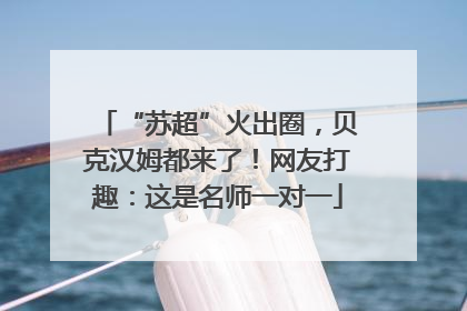 “苏超”火出圈，贝克汉姆都来了！网友打趣：这是名师一对一