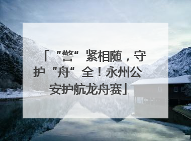“警”紧相随，守护“舟”全！永州公安护航龙舟赛