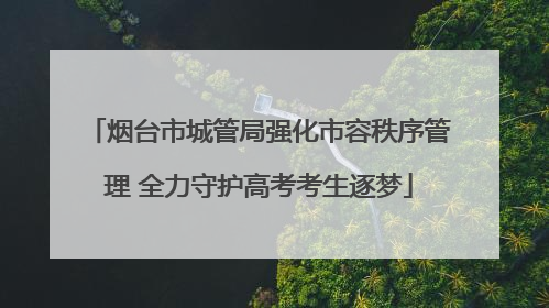 烟台市城管局强化市容秩序管理 全力守护高考考生逐梦