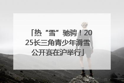 热“雪”驰骋！2025长三角青少年滑雪公开赛在沪举行