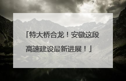 特大桥合龙！安徽这段高速建设最新进展！