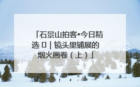 石景山拍客•今日精选 ㉓｜镜头里铺展的烟火画卷（上）