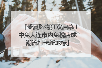 盛夏购物狂欢启幕！中免大连市内免税店成潮流打卡新地标
