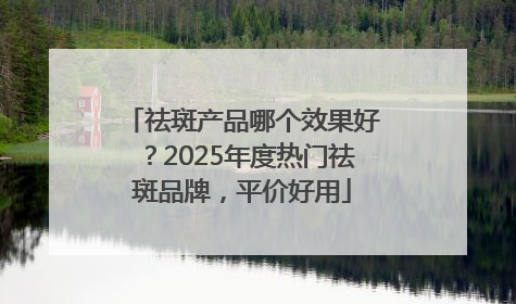 祛斑产品哪个效果好？2025年度热门祛斑品牌，平价好用
