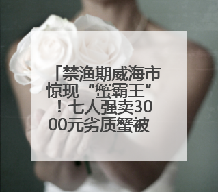 禁渔期威海市惊现“蟹霸王”！七人强卖3000元劣质蟹被铐！