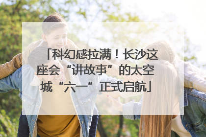 科幻感拉满！长沙这座会“讲故事”的太空城“六一”正式启航