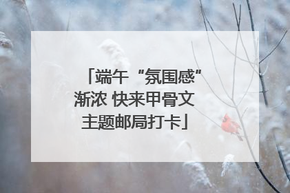 端午“氛围感”渐浓 快来甲骨文主题邮局打卡