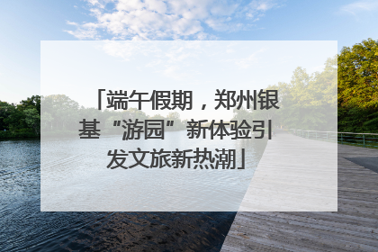 端午假期，郑州银基“游园”新体验引发文旅新热潮