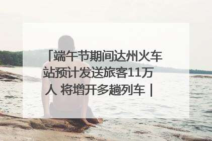 端午节期间达州火车站预计发送旅客11万人 将增开多趟列车｜网络中国节·端午