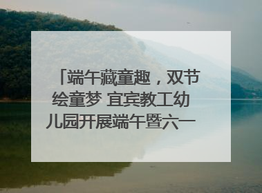 端午藏童趣，双节绘童梦 宜宾教工幼儿园开展端午暨六一亲子游园活动
