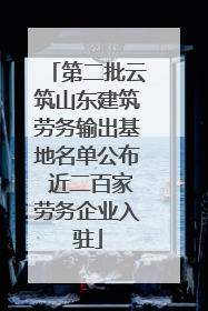 第二批云筑山东建筑劳务输出基地名单公布 近二百家劳务企业入驻