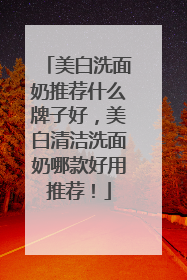 美白洗面奶推荐什么牌子好，美白清洁洗面奶哪款好用推荐！