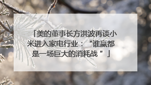 美的董事长方洪波再谈小米进入家电行业：“谁赢都是一场巨大的消耗战 ”