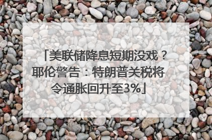 美联储降息短期没戏？耶伦警告：特朗普关税将令通胀回升至3%