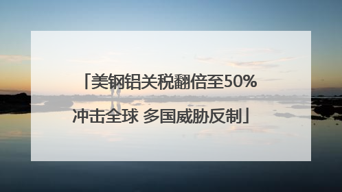 美钢铝关税翻倍至50%冲击全球 多国威胁反制