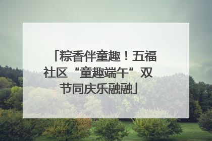 粽香伴童趣！五福社区“童趣端午”双节同庆乐融融