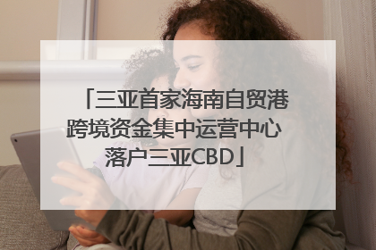 三亚首家海南自贸港跨境资金集中运营中心落户三亚CBD