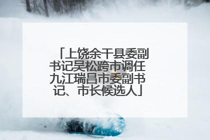 上饶余干县委副书记吴松跨市调任九江瑞昌市委副书记、市长候选人