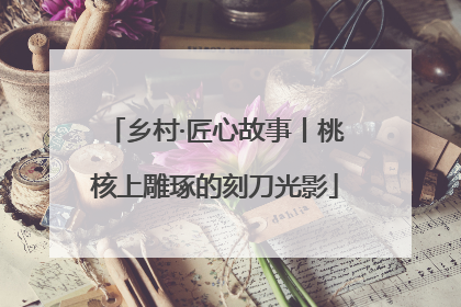 乡村·匠心故事丨桃核上雕琢的刻刀光影