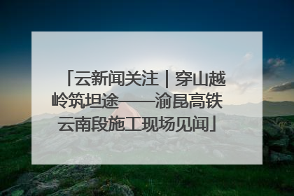 云新闻关注｜穿山越岭筑坦途——渝昆高铁云南段施工现场见闻