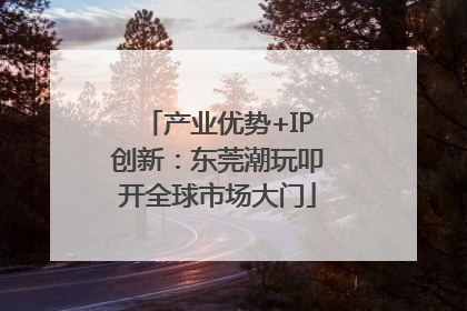 产业优势+IP创新：东莞潮玩叩开全球市场大门