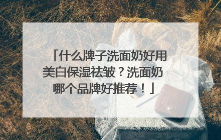 什么牌子洗面奶好用美白保湿祛皱？洗面奶哪个品牌好推荐！
