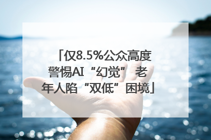 仅8.5%公众高度警惕AI“幻觉” 老年人陷“双低”困境