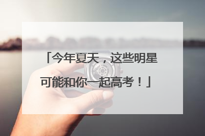 今年夏天，这些明星可能和你一起高考！
