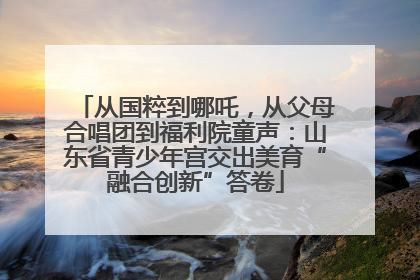 从国粹到哪吒，从父母合唱团到福利院童声：山东省青少年宫交出美育“融合创新”答卷