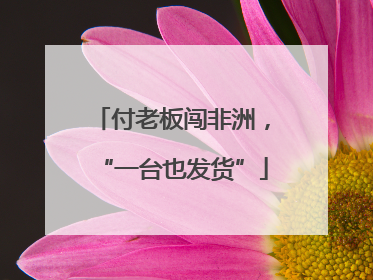 付老板闯非洲，“一台也发货”