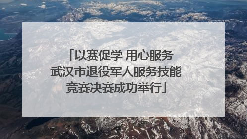 以赛促学 用心服务 武汉市退役军人服务技能竞赛决赛成功举行