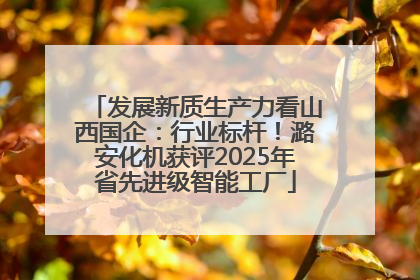 发展新质生产力看山西国企：行业标杆！潞安化机获评2025年省先进级智能工厂