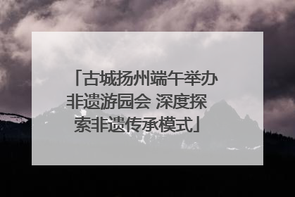 古城扬州端午举办非遗游园会 深度探索非遗传承模式