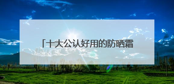 十大公认好用的防晒霜，便宜大碗又好用：贵妇平替款一次性整理！