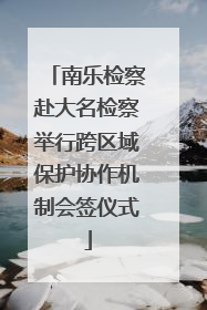 南乐检察赴大名检察举行跨区域保护协作机制会签仪式