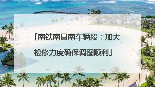 南铁南昌南车辆段：加大检修力度确保调图顺利