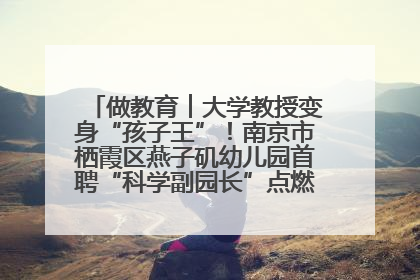 做教育︱大学教授变身“孩子王”！南京市栖霞区燕子矶幼儿园首聘“科学副园长”点燃萌娃科学梦