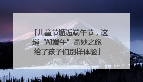 儿童节邂逅端午节，这趟“AI端午”奇妙之旅给了孩子们别样体验