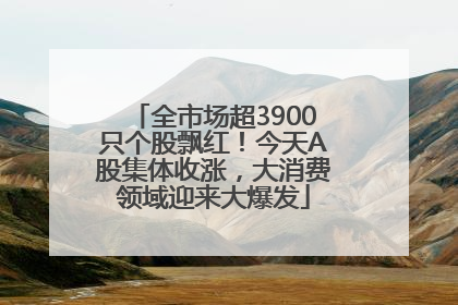 全市场超3900只个股飘红！今天A股集体收涨，大消费领域迎来大爆发