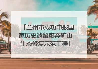 兰州市成功申报国家历史遗留废弃矿山生态修复示范工程