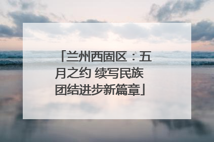 兰州西固区：五月之约 续写民族团结进步新篇章